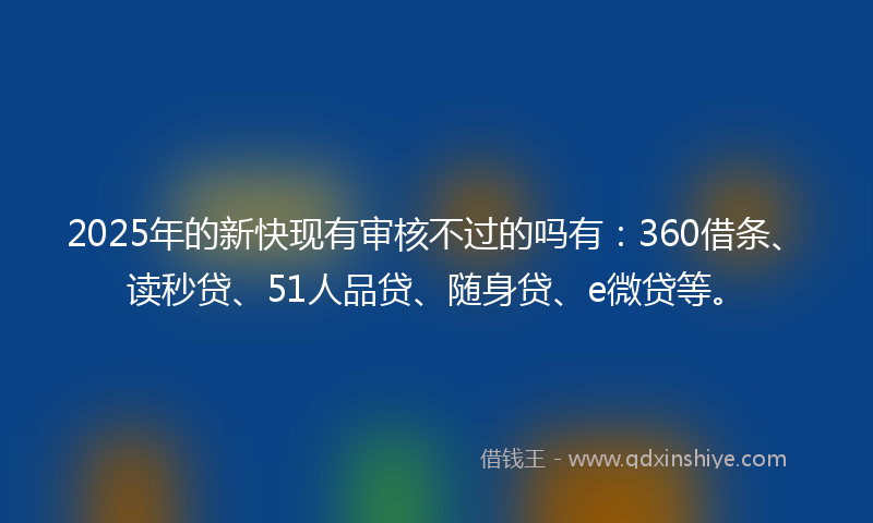2025年的新快现有审核不过的吗有：360借条、读秒贷、51人品贷、随身贷、e微贷等。