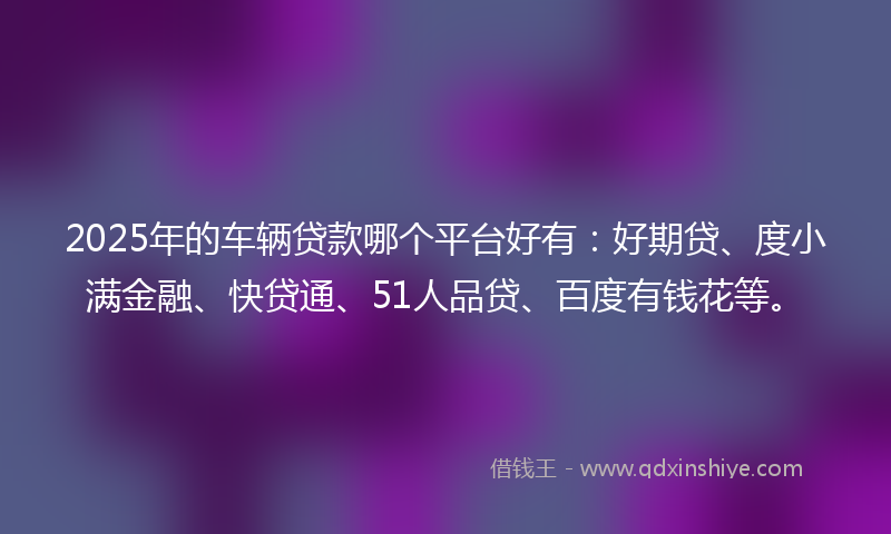 2025年的车辆贷款哪个平台好有：好期贷、度小满金融、快贷通、51人品贷、百度有钱花等。