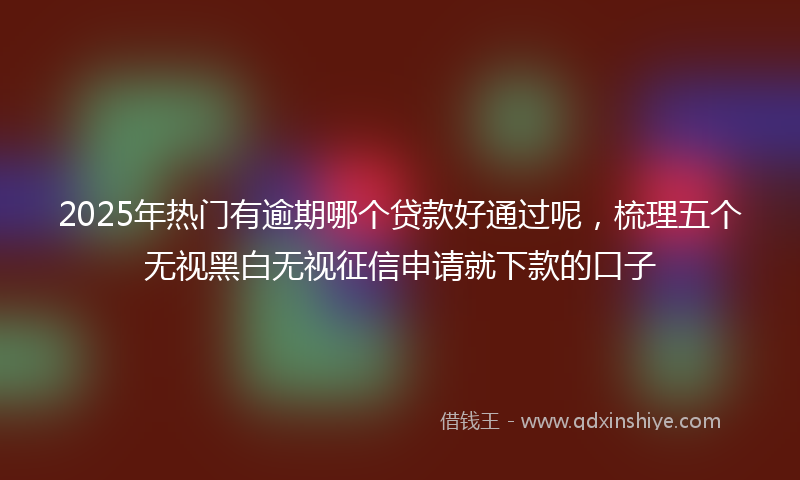 2025年热门有逾期哪个贷款好通过呢，梳理五个无视黑白无视征信申请就下款的口子