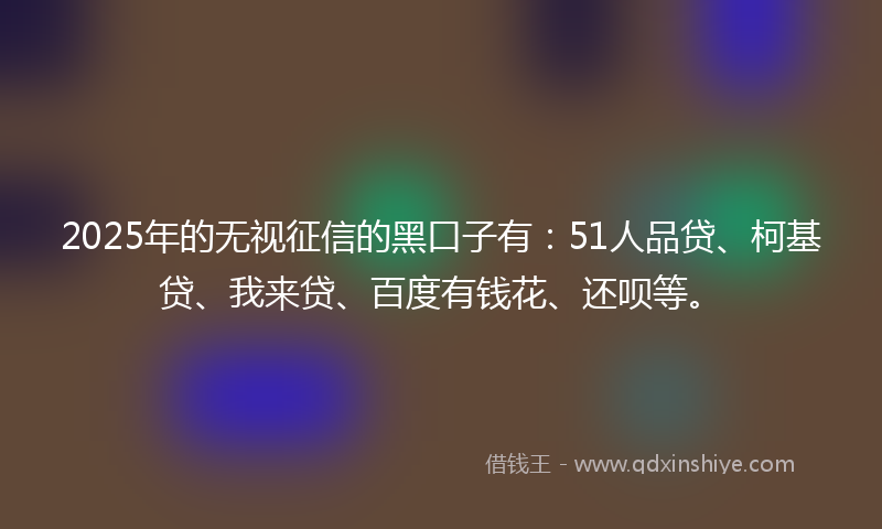 2025年的无视征信的黑口子有：51人品贷、柯基贷、我来贷、百度有钱花、还呗等。