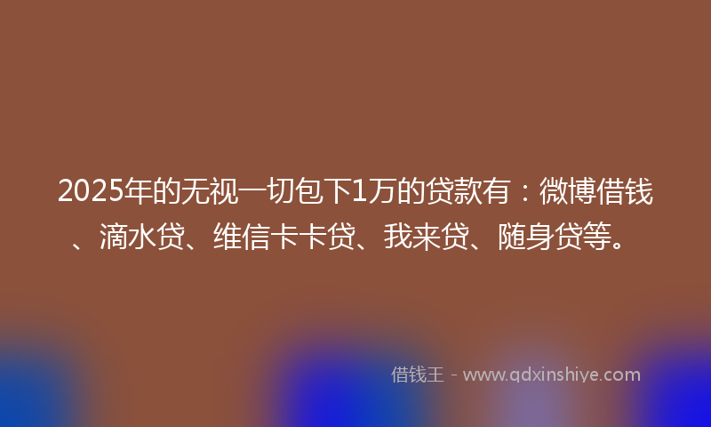 2025年的无视一切包下1万的贷款有：微博借钱、滴水贷、维信卡卡贷、我来贷、随身贷等。
