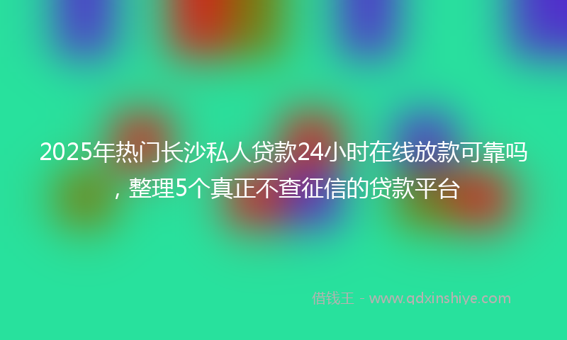 2025年热门长沙私人贷款24小时在线放款可靠吗，整理5个真正不查征信的贷款平台