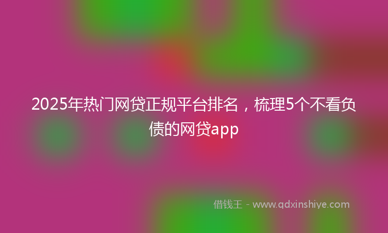 2025年热门网贷正规平台排名，梳理5个不看负债的网贷app