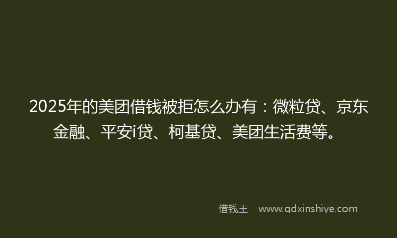 2025年的美团借钱被拒怎么办有：微粒贷、京东金融、平安i贷、柯基贷、美团生活费等。