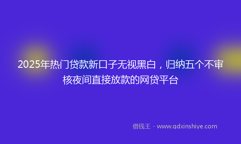 2025年热门贷款新口子无视黑白，归纳五个不审核夜间直接放款的网贷平台