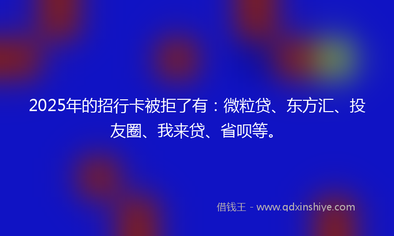 2025年的招行卡被拒了有：微粒贷、东方汇、投友圈、我来贷、省呗等。