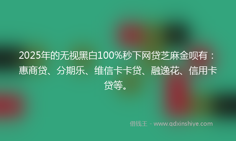 2025年的无视黑白100%秒下网贷芝麻金呗有：惠商贷、分期乐、维信卡卡贷、融逸花、信用卡贷等。