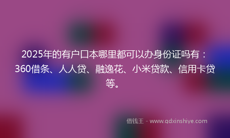 2025年的有户口本哪里都可以办身份证吗有：360借条、人人贷、融逸花、小米贷款、信用卡贷等。