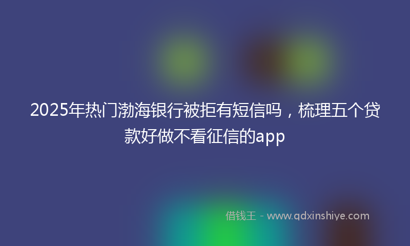 2025年热门渤海银行被拒有短信吗，梳理五个贷款好做不看征信的app