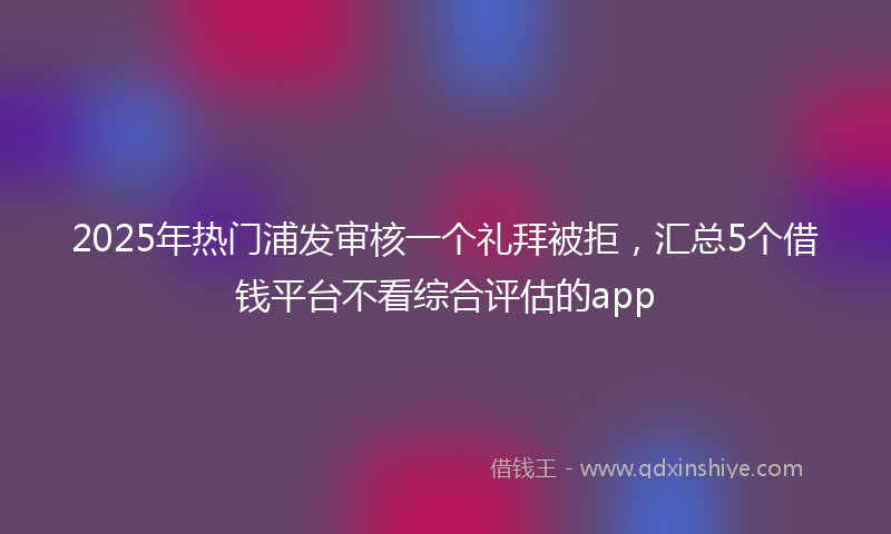 2025年热门浦发审核一个礼拜被拒，汇总5个借钱平台不看综合评估的app
