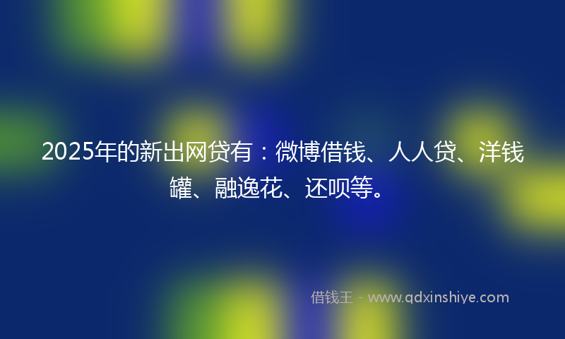2025年的新出网贷有：微博借钱、人人贷、洋钱罐、融逸花、还呗等。