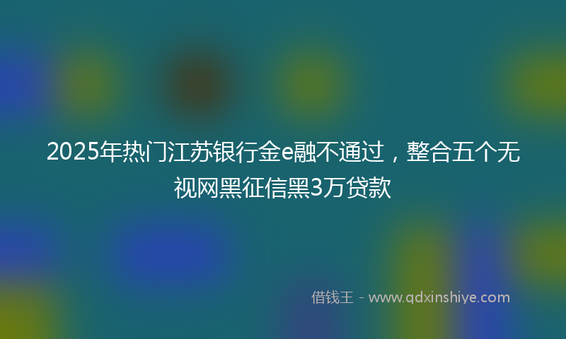 2025年热门江苏银行金e融不通过，整合五个无视网黑征信黑3万贷款