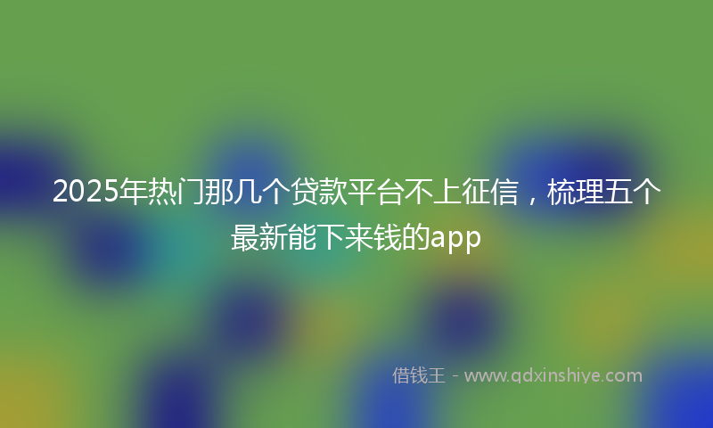 2025年热门那几个贷款平台不上征信，梳理五个最新能下来钱的app