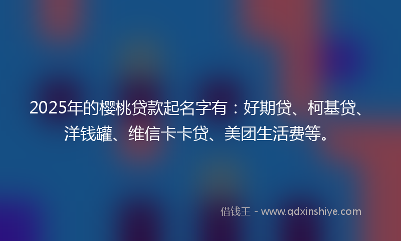2025年的樱桃贷款起名字有：好期贷、柯基贷、洋钱罐、维信卡卡贷、美团生活费等。