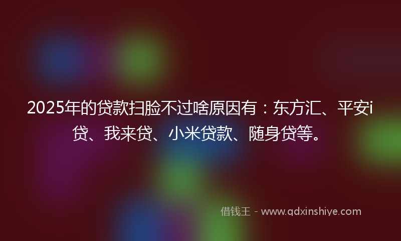 2025年的贷款扫脸不过啥原因有：东方汇、平安i贷、我来贷、小米贷款、随身贷等。