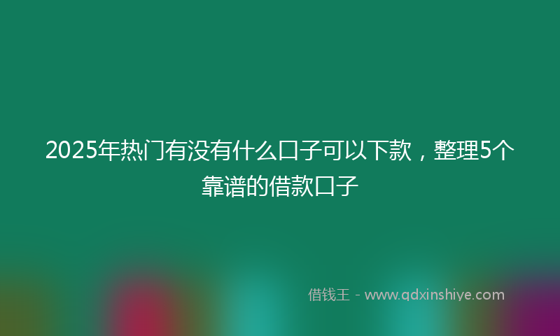 2025年热门有没有什么口子可以下款，整理5个靠谱的借款口子