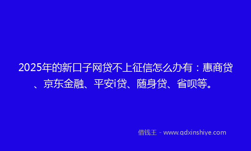 2025年的新口子网贷不上征信怎么办有：惠商贷、京东金融、平安i贷、随身贷、省呗等。