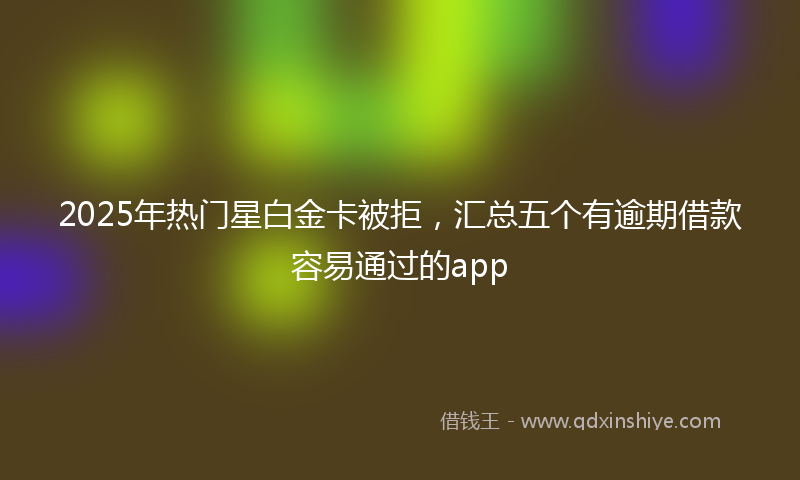 2025年热门星白金卡被拒，汇总五个有逾期借款容易通过的app
