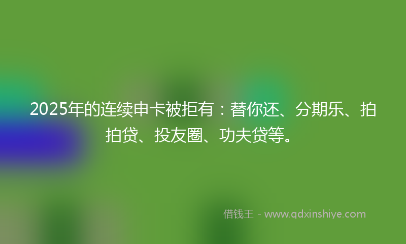 2025年的连续申卡被拒有：替你还、分期乐、拍拍贷、投友圈、功夫贷等。
