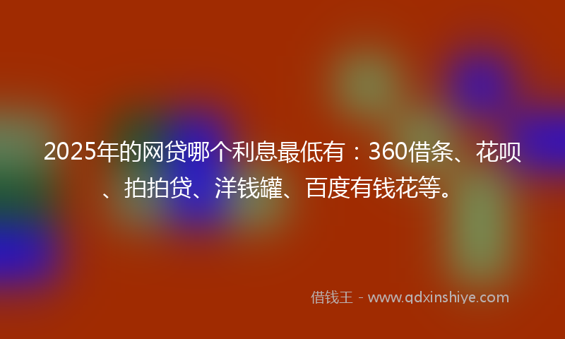 2025年的网贷哪个利息最低有：360借条、花呗、拍拍贷、洋钱罐、百度有钱花等。