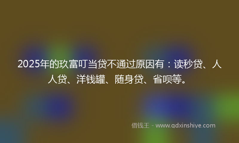 2025年的玖富叮当贷不通过原因有：读秒贷、人人贷、洋钱罐、随身贷、省呗等。