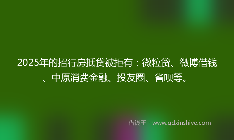 2025年的招行房抵贷被拒有：微粒贷、微博借钱、中原消费金融、投友圈、省呗等。