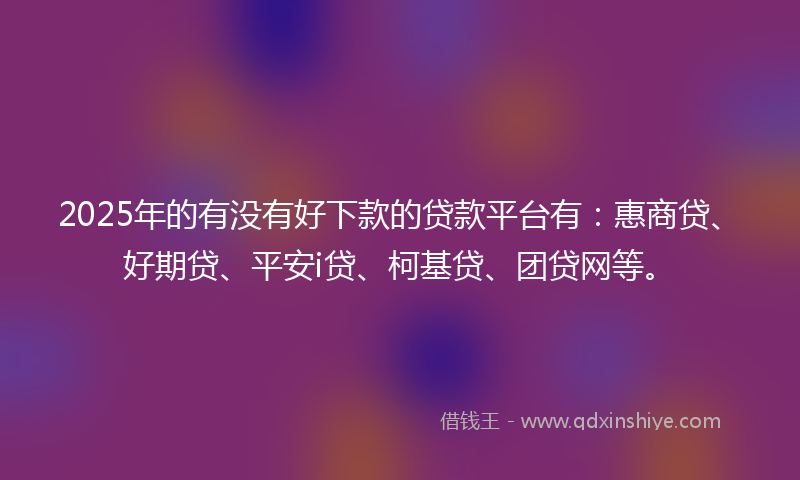 2025年的有没有好下款的贷款平台有：惠商贷、好期贷、平安i贷、柯基贷、团贷网等。