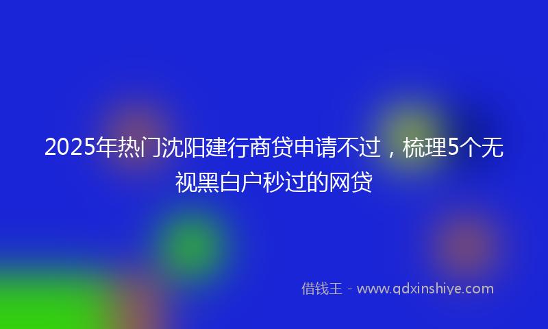 2025年热门沈阳建行商贷申请不过，梳理5个无视黑白户秒过的网贷