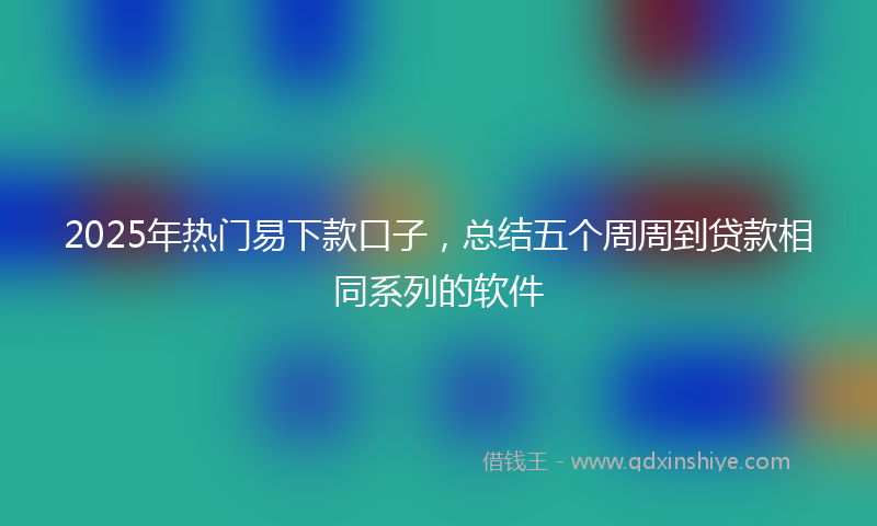 2025年热门易下款口子，总结五个周周到贷款相同系列的软件