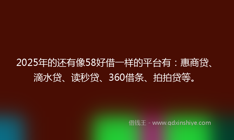 2025年的还有像58好借一样的平台有：惠商贷、滴水贷、读秒贷、360借条、拍拍贷等。
