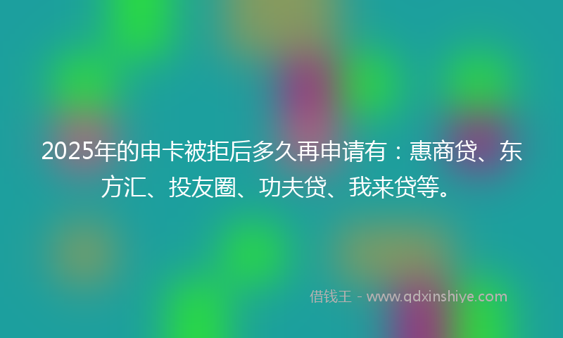 2025年的申卡被拒后多久再申请有：惠商贷、东方汇、投友圈、功夫贷、我来贷等。