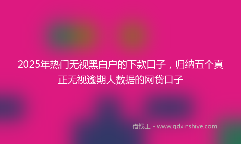 2025年热门无视黑白户的下款口子，归纳五个真正无视逾期大数据的网贷口子