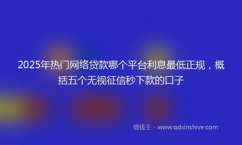 2025年热门网络贷款哪个平台利息最低正规，概括五个无视征信秒下款的口子