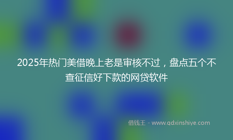 2025年热门美借晚上老是审核不过，盘点五个不查征信好下款的网贷软件