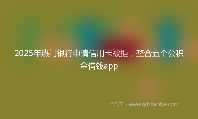 2025年热门银行申请信用卡被拒，整合五个公积金借钱app