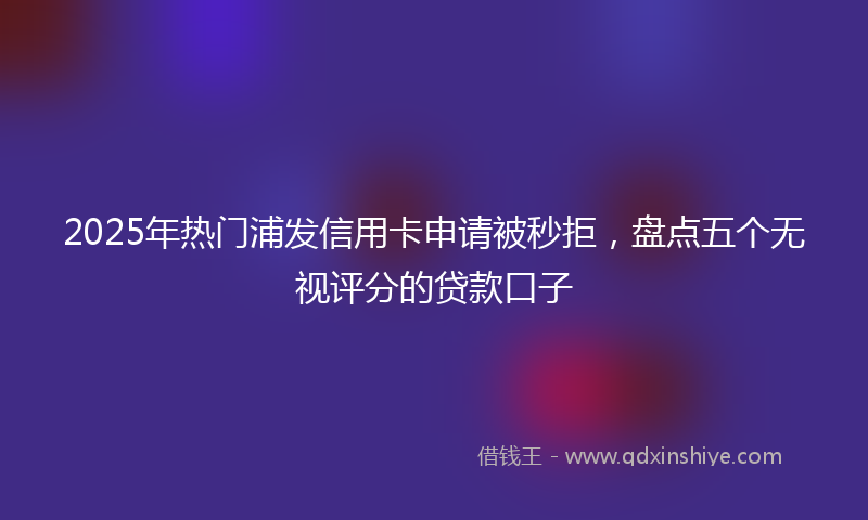2025年热门浦发信用卡申请被秒拒，盘点五个无视评分的贷款口子
