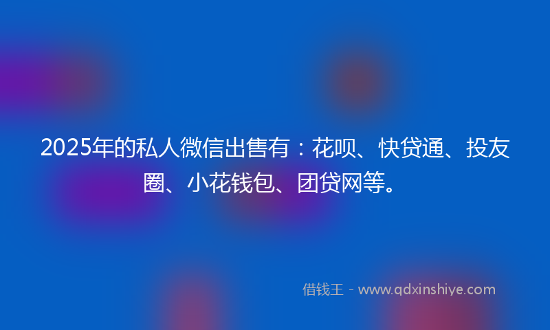 2025年的私人微信出售有：花呗、快贷通、投友圈、小花钱包、团贷网等。