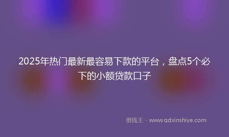 2025年热门最新最容易下款的平台，盘点5个必下的小额贷款口子