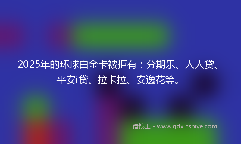 2025年的环球白金卡被拒有：分期乐、人人贷、平安i贷、拉卡拉、安逸花等。