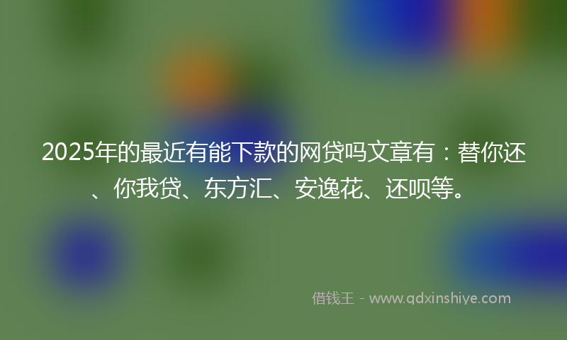 2025年的最近有能下款的网贷吗文章有：替你还、你我贷、东方汇、安逸花、还呗等。