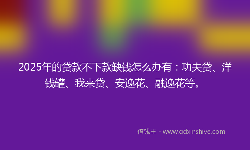 2025年的贷款不下款缺钱怎么办有：功夫贷、洋钱罐、我来贷、安逸花、融逸花等。