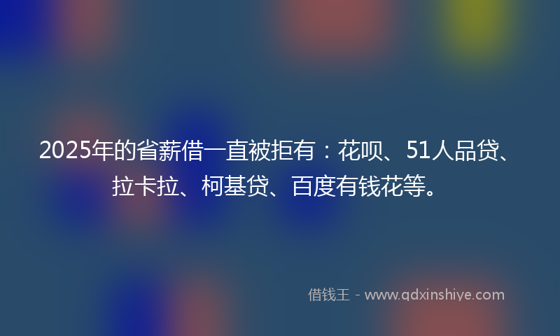2025年的省薪借一直被拒有：花呗、51人品贷、拉卡拉、柯基贷、百度有钱花等。