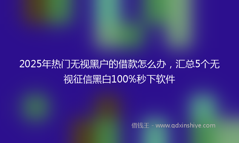 2025年热门无视黑户的借款怎么办，汇总5个无视征信黑白100%秒下软件