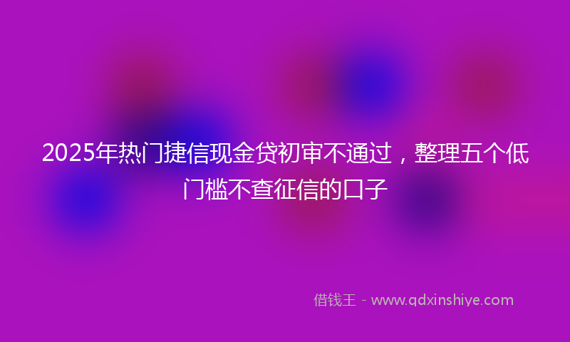2025年热门捷信现金贷初审不通过，整理五个低门槛不查征信的口子