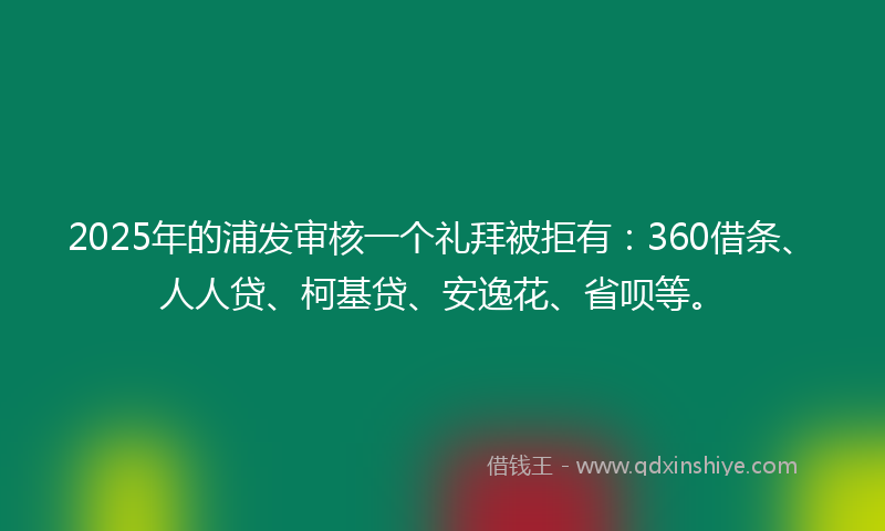 2025年的浦发审核一个礼拜被拒有：360借条、人人贷、柯基贷、安逸花、省呗等。