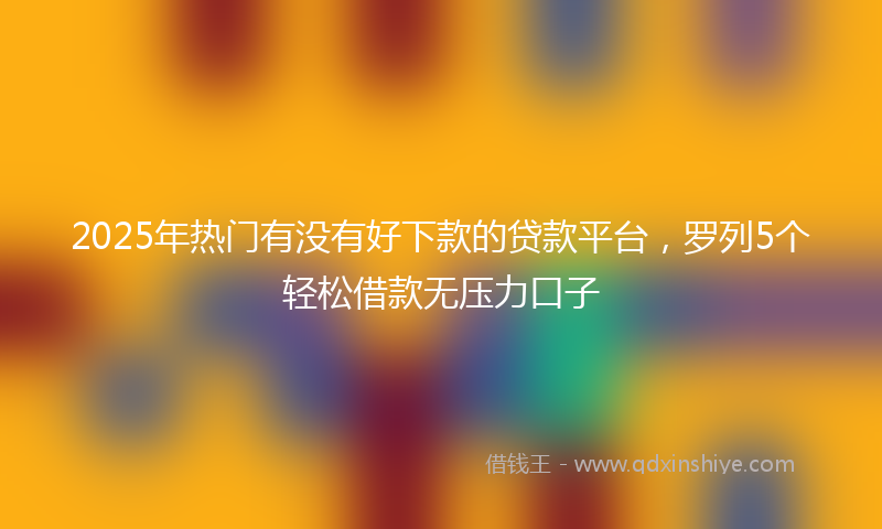 2025年热门有没有好下款的贷款平台，罗列5个轻松借款无压力口子