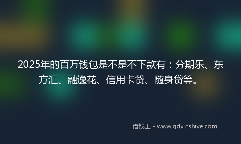 2025年的百万钱包是不是不下款有：分期乐、东方汇、融逸花、信用卡贷、随身贷等。