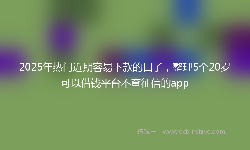 2025年热门近期容易下款的口子，整理5个20岁可以借钱平台不查征信的app