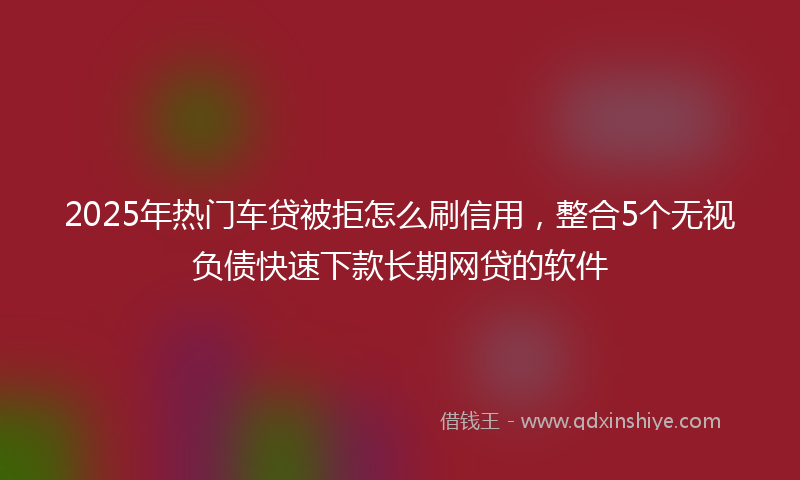 2025年热门车贷被拒怎么刷信用，整合5个无视负债快速下款长期网贷的软件