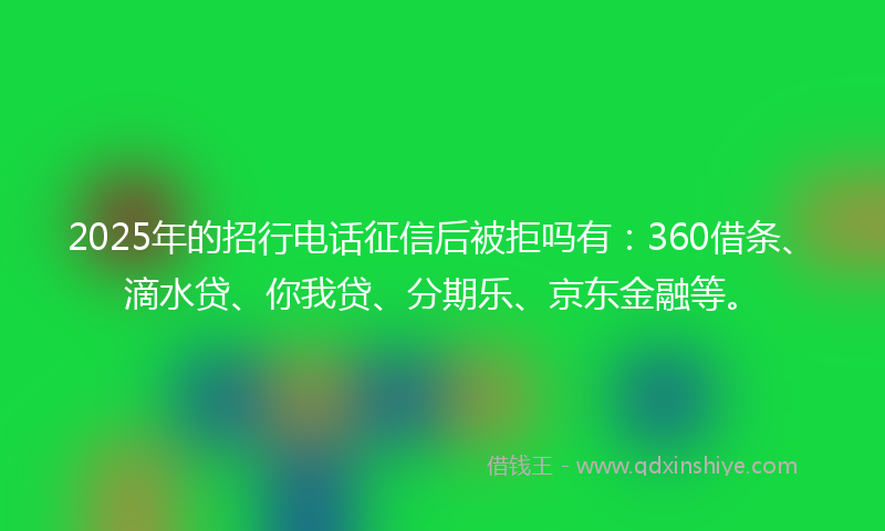 2025年的招行电话征信后被拒吗有：360借条、滴水贷、你我贷、分期乐、京东金融等。
